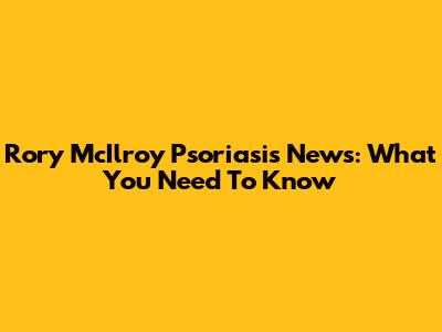 Rory McIlroy Psoriasis News: What You Need To Know