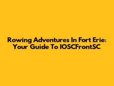 Rowing Adventures In Fort Erie: Your Guide To IOSCFrontSC