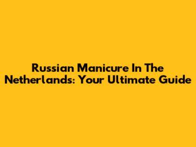 Russian Manicure In The Netherlands: Your Ultimate Guide