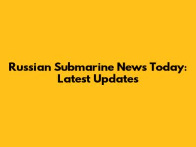Russian Submarine News Today: Latest Updates