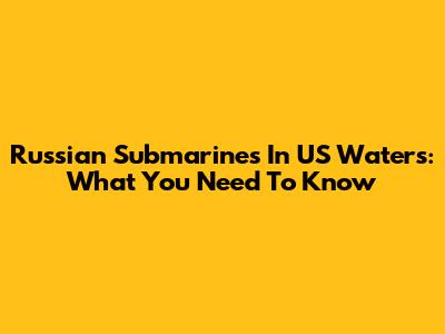 Russian Submarines In US Waters: What You Need To Know