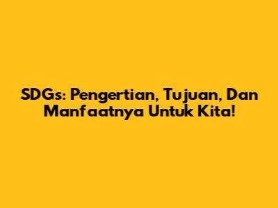 SDGs: Pengertian, Tujuan, Dan Manfaatnya Untuk Kita!