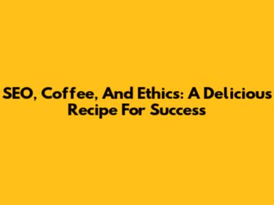 SEO, Coffee, And Ethics: A Delicious Recipe For Success