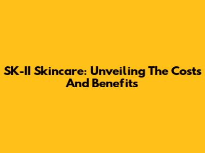 SK-II Skincare: Unveiling The Costs And Benefits