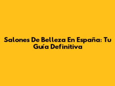 Salones De Belleza En España: Tu Guía Definitiva