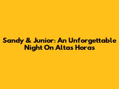 Sandy & Junior: An Unforgettable Night On Altas Horas