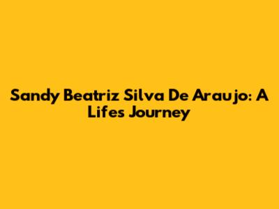 Sandy Beatriz Silva De Araujo: A Life's Journey