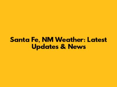 Santa Fe, NM Weather: Latest Updates & News