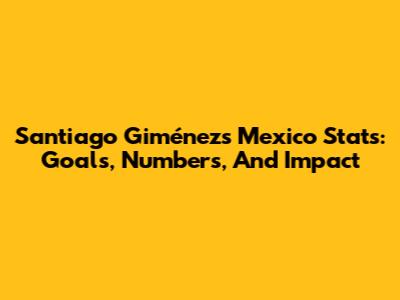 Santiago Giménez's Mexico Stats: Goals, Numbers, And Impact