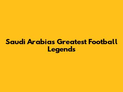 Saudi Arabia's Greatest Football Legends