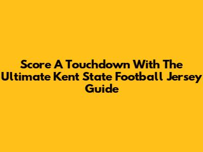 Score A Touchdown With The Ultimate Kent State Football Jersey Guide
