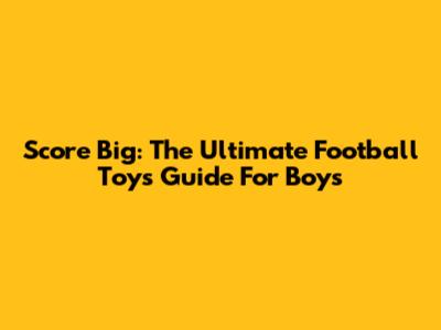 Score Big: The Ultimate Football Toys Guide For Boys