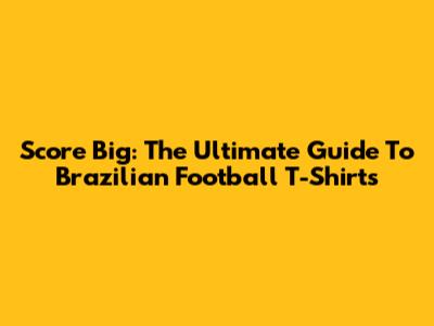 Score Big: The Ultimate Guide To Brazilian Football T-Shirts