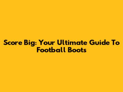 Score Big: Your Ultimate Guide To Football Boots