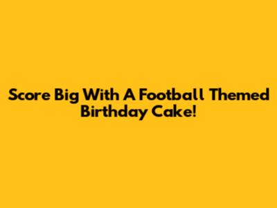 Score Big With A Football Themed Birthday Cake!