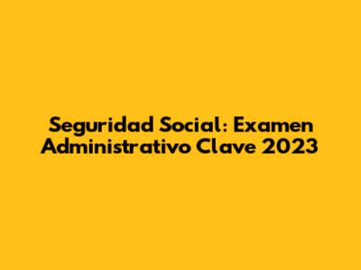 Seguridad Social: Examen Administrativo Clave 2023
