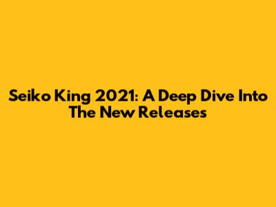 Seiko King 2021: A Deep Dive Into The New Releases