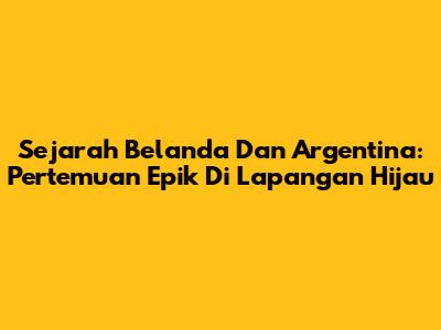 Sejarah Belanda Dan Argentina: Pertemuan Epik Di Lapangan Hijau