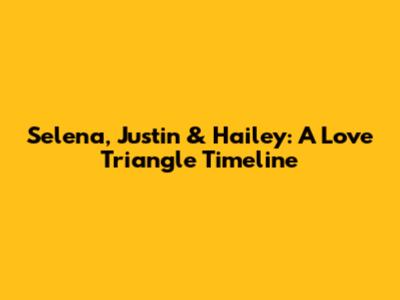 Selena, Justin & Hailey: A Love Triangle Timeline