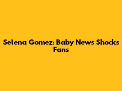Selena Gomez: Baby News Shocks Fans