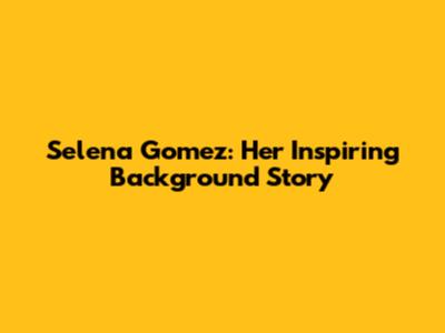 Selena Gomez: Her Inspiring Background Story