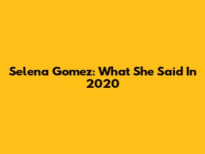 Selena Gomez: What She Said In 2020
