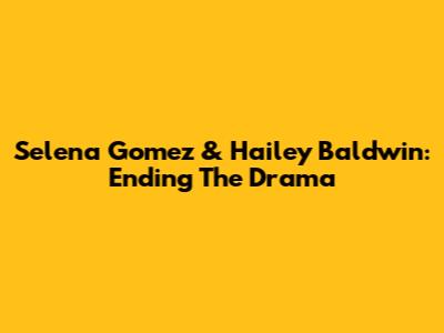 Selena Gomez & Hailey Baldwin: Ending The Drama