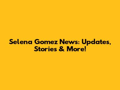 Selena Gomez News: Updates, Stories & More!
