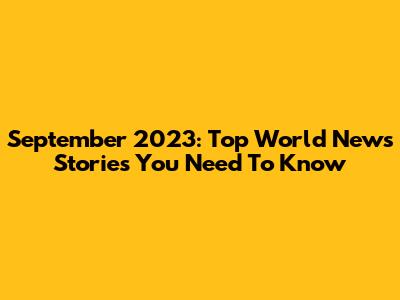 September 2023: Top World News Stories You Need To Know