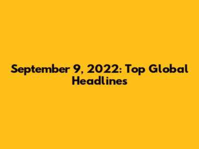 September 9, 2022: Top Global Headlines