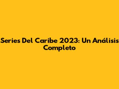 Series Del Caribe 2023: Un Análisis Completo
