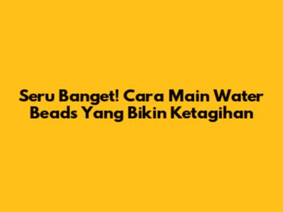 Seru Banget! Cara Main Water Beads Yang Bikin Ketagihan