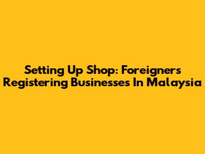 Setting Up Shop: Foreigners Registering Businesses In Malaysia