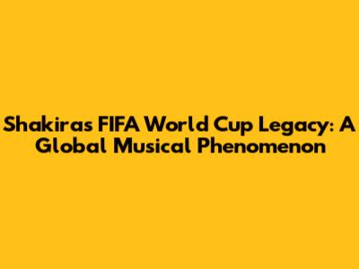 Shakira's FIFA World Cup Legacy: A Global Musical Phenomenon