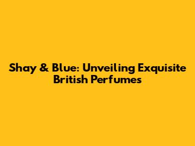 Shay & Blue: Unveiling Exquisite British Perfumes