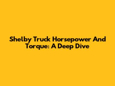 Shelby Truck Horsepower And Torque: A Deep Dive