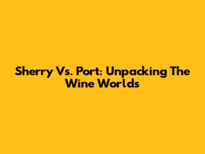 Sherry Vs. Port: Unpacking The Wine Worlds
