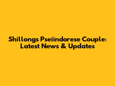 Shillong's Pseiindorese Couple: Latest News & Updates