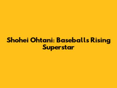 Shohei Ohtani: Baseball's Rising Superstar