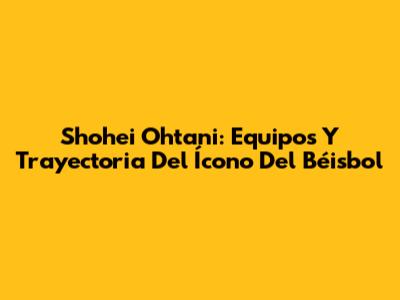 Shohei Ohtani: Equipos Y Trayectoria Del Ícono Del Béisbol