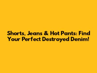 Shorts, Jeans & Hot Pants: Find Your Perfect Destroyed Denim!
