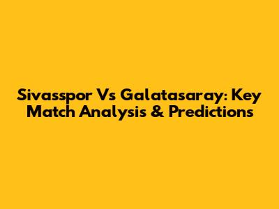 Sivasspor Vs Galatasaray: Key Match Analysis & Predictions