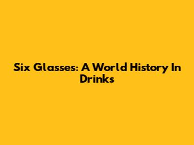 Six Glasses: A World History In Drinks