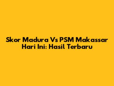 Skor Madura Vs PSM Makassar Hari Ini: Hasil Terbaru
