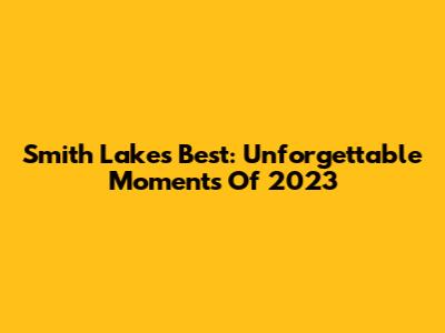 Smith Lake's Best: Unforgettable Moments Of 2023
