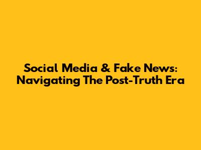 Social Media & Fake News: Navigating The Post-Truth Era