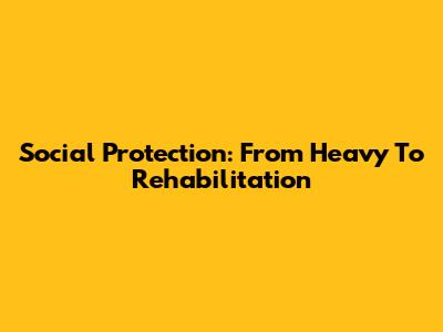 Social Protection: From Heavy To Rehabilitation