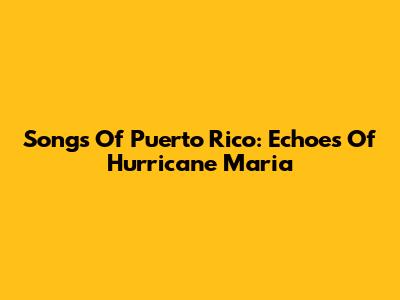 Songs Of Puerto Rico: Echoes Of Hurricane Maria