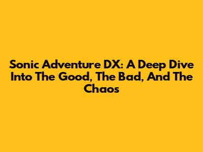 Sonic Adventure DX: A Deep Dive Into The Good, The Bad, And The Chaos