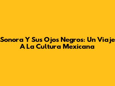 Sonora Y Sus Ojos Negros: Un Viaje A La Cultura Mexicana